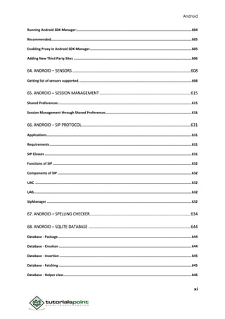 Android
xi
Running Android SDK Manager:...................................................................................................................604
Recommended.............................................................................................................................................605
Enabling Proxy in Android SDK Manager......................................................................................................605
Adding New Third Party Sites ......................................................................................................................606
64. ANDROID – SENSORS ........................................................................................................608
Getting list of sensors supported. ................................................................................................................608
65. ANDROID – SESSION MANAGEMENT ................................................................................615
Shared Preferences......................................................................................................................................615
Session Management through Shared Preferences......................................................................................616
66. ANDROID – SIP PROTOCOL................................................................................................631
Applications.................................................................................................................................................631
Requirements ..............................................................................................................................................631
SIP Classes ...................................................................................................................................................631
Functions of SIP ...........................................................................................................................................632
Components of SIP ......................................................................................................................................632
UAC .............................................................................................................................................................632
UAS..............................................................................................................................................................632
SipManager .................................................................................................................................................632
67. ANDROID – SPELLING CHECKER.........................................................................................634
68. ANDROID – SQLITE DATABASE ..........................................................................................644
Database - Package......................................................................................................................................644
Database - Creation .....................................................................................................................................644
Database - Insertion ....................................................................................................................................645
Database - Fetching .....................................................................................................................................645
Database - Helper class................................................................................................................................646
 