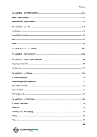 Android
xii
69. ANDROID – SUPPORT LIBRARY ..........................................................................................673
Support Library Features .............................................................................................................................673
Downloading the Support Libraries .............................................................................................................674
70. ANDROID – TESTING .........................................................................................................676
Test Structure ..............................................................................................................................................676
Testing Tools in Android ..............................................................................................................................676
JUnit ............................................................................................................................................................677
Monkey .......................................................................................................................................................678
71. ANDROID – TEXT TO SPEECH.............................................................................................687
72. ANDROID – TEXTURE VIEW ...............................................................................................698
73. ANDROID – TWITTER INTEGRATION..................................................................................708
Integrating Twitter SDK ...............................................................................................................................708
Intent share .................................................................................................................................................710
74. ANDROID – UI DESIGN ......................................................................................................720
UI screen components .................................................................................................................................720
Understanding Screen Components.............................................................................................................721
Units of Measurement.................................................................................................................................724
Screen Densities ..........................................................................................................................................724
Optimizing layouts.......................................................................................................................................725
75. ANDROID – UI PATTERNS ..................................................................................................726
UI Patterns components ..............................................................................................................................726
Action Bar....................................................................................................................................................726
Confirming and Acknowledging ...................................................................................................................727
Settings........................................................................................................................................................728
Help.............................................................................................................................................................728
 