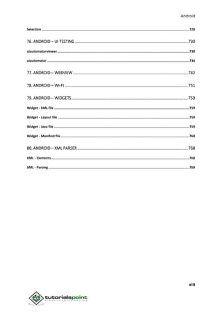 Android
xiii
Selection......................................................................................................................................................728
76. ANDROID – UI TESTING.....................................................................................................730
uiautomatorviewer......................................................................................................................................730
uiautomator ................................................................................................................................................734
77. ANDROID – WEBVIEW.......................................................................................................742
78. ANDROID – WI-FI ..............................................................................................................751
79. ANDROID – WIDGETS........................................................................................................759
Widget - XML file .........................................................................................................................................759
Widget - Layout file .....................................................................................................................................759
Widget - Java file .........................................................................................................................................759
Widget - Manifest file ..................................................................................................................................760
80. ANDROID – XML PARSER...................................................................................................768
XML - Elements............................................................................................................................................768
XML - Parsing...............................................................................................................................................769
 