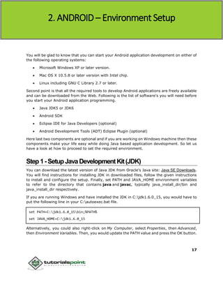 Android
17
You will be glad to know that you can start your Android application development on either of
the following operating systems:
 Microsoft Windows XP or later version.
 Mac OS X 10.5.8 or later version with Intel chip.
 Linux including GNU C Library 2.7 or later.
Second point is that all the required tools to develop Android applications are freely available
and can be downloaded from the Web. Following is the list of software's you will need before
you start your Android application programming.
 Java JDK5 or JDK6
 Android SDK
 Eclipse IDE for Java Developers (optional)
 Android Development Tools (ADT) Eclipse Plugin (optional)
Here last two components are optional and if you are working on Windows machine then these
components make your life easy while doing Java based application development. So let us
have a look at how to proceed to set the required environment.
Step1-SetupJavaDevelopmentKit(JDK)
You can download the latest version of Java JDK from Oracle's Java site: Java SE Downloads.
You will find instructions for installing JDK in downloaded files, follow the given instructions
to install and configure the setup. Finally, set PATH and JAVA_HOME environment variables
to refer to the directory that contains java and javac, typically java_install_dir/bin and
java_install_dir respectively.
If you are running Windows and have installed the JDK in C:jdk1.6.0_15, you would have to
put the following line in your C:autoexec.bat file.
set PATH=C:jdk1.6.0_15bin;%PATH%
set JAVA_HOME=C:jdk1.6.0_15
Alternatively, you could also right-click on My Computer, select Properties, then Advanced,
then Environment Variables. Then, you would update the PATH value and press the OK button.
2. ANDROID – Environment Setup
 
