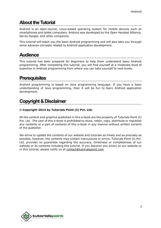 Android
i
AbouttheTutorial
Android is an open-source, Linux-based operating system for mobile devices such as
smartphones and tablet computers. Android was developed by the Open Handset Alliance,
led by Google, and other companies.
This tutorial will teach you the basic Android programming and will also take you through
some advance concepts related to Android application development.
Audience
This tutorial has been prepared for beginners to help them understand basic Android
programming. After completing this tutorial, you will find yourself at a moderate level of
expertise in Android programming from where you can take yourself to next levels.
Prerequisites
Android programming is based on Java programming language. If you have a basic
understanding of Java programming, then it will be fun to learn Android application
development.
Copyright&Disclaimer
 Copyright 2014 by Tutorials Point (I) Pvt. Ltd.
All the content and graphics published in this e-book are the property of Tutorials Point (I)
Pvt. Ltd. The user of this e-book is prohibited to reuse, retain, copy, distribute or republish
any contents or a part of contents of this e-book in any manner without written consent
of the publisher.
We strive to update the contents of our website and tutorials as timely and as precisely as
possible, however, the contents may contain inaccuracies or errors. Tutorials Point (I) Pvt.
Ltd. provides no guarantee regarding the accuracy, timeliness or completeness of our
website or its contents including this tutorial. If you discover any errors on our website or
in this tutorial, please notify us at contact@tutorialspoint.com
 