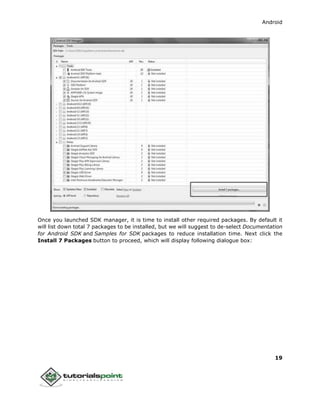 Android
19
Once you launched SDK manager, it is time to install other required packages. By default it
will list down total 7 packages to be installed, but we will suggest to de-select Documentation
for Android SDK and Samples for SDK packages to reduce installation time. Next click the
Install 7 Packages button to proceed, which will display following dialogue box:
 