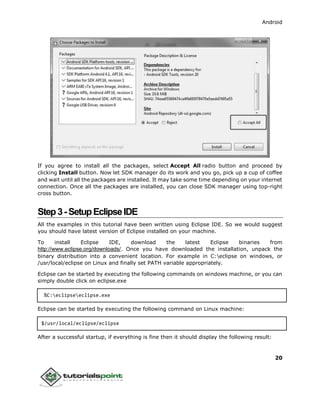 Android
20
If you agree to install all the packages, select Accept All radio button and proceed by
clicking Install button. Now let SDK manager do its work and you go, pick up a cup of coffee
and wait until all the packages are installed. It may take some time depending on your internet
connection. Once all the packages are installed, you can close SDK manager using top-right
cross button.
Step3-SetupEclipseIDE
All the examples in this tutorial have been written using Eclipse IDE. So we would suggest
you should have latest version of Eclipse installed on your machine.
To install Eclipse IDE, download the latest Eclipse binaries from
http://www.eclipse.org/downloads/. Once you have downloaded the installation, unpack the
binary distribution into a convenient location. For example in C:eclipse on windows, or
/usr/local/eclipse on Linux and finally set PATH variable appropriately.
Eclipse can be started by executing the following commands on windows machine, or you can
simply double click on eclipse.exe
%C:eclipseeclipse.exe
Eclipse can be started by executing the following command on Linux machine:
$/usr/local/eclipse/eclipse
After a successful startup, if everything is fine then it should display the following result:
 