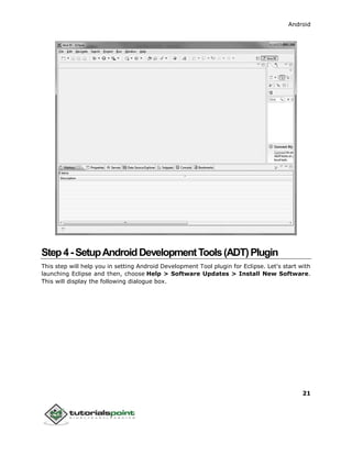Android
21
Step4-SetupAndroidDevelopmentTools(ADT)Plugin
This step will help you in setting Android Development Tool plugin for Eclipse. Let's start with
launching Eclipse and then, choose Help > Software Updates > Install New Software.
This will display the following dialogue box.
 