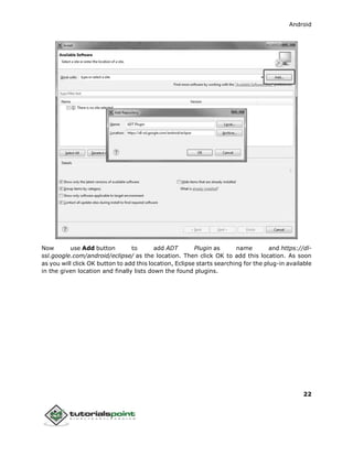 Android
22
Now use Add button to add ADT Plugin as name and https://dl-
ssl.google.com/android/eclipse/ as the location. Then click OK to add this location. As soon
as you will click OK button to add this location, Eclipse starts searching for the plug-in available
in the given location and finally lists down the found plugins.
 