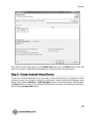 Android
23
Now select all the listed plug-ins using Select All button and click Next button which will
guide you ahead to install Android Development Tools and other required plugins.
Step5-CreateAndroidVirtualDevice
To test your Android applications you will need a virtual Android device. So before we start
writing our code, let us create an Android virtual device. Launch Android AVD Manager using
Eclipse menu options Window > AVD Manager> which will launch Android AVD Manager.
Use New button to create a new Android Virtual Device and enter the following information,
before clicking Create AVD button.
 