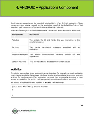 Android
27
Application components are the essential building blocks of an Android application. These
components are loosely coupled by the application manifest file AndroidManifest.xml that
describes each component of the application and how they interact.
There are following four main components that can be used within an Android application:
Components Description
Activities They dictate the UI and handle the user interaction to the
smartphone screen
Services They handle background processing associated with an
application.
Broadcast Receivers They handle communication between Android OS and
applications.
Content Providers They handle data and database management issues.
Activities
An activity represents a single screen with a user interface. For example, an email application
might have one activity that shows a list of new emails, another activity to compose an email,
and one for reading emails. If an application has more than one activity, then one of them
should be marked as the activity that is presented when the application is launched.
An activity is implemented as a subclass of Activity class as follows:
public class MainActivity extends Activity
{
}
4. ANDROID – Applications Component
 