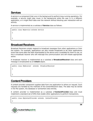 Android
28
Services
A service is a component that runs in the background to perform long-running operations. For
example, a service might play music in the background while the user is in a different
application, or it might fetch data over the network without blocking user interaction with an
activity.
A service is implemented as a subclass of Service class as follows:
public class MyService extends Service
{
}
BroadcastReceivers
Broadcast Receivers simply respond to broadcast messages from other applications or from
the system. For example, applications can also initiate broadcasts to let other applications
know that some data has been downloaded to the device and is available for them to use, so
this is broadcast receiver who will intercept this communication and will initiate appropriate
action.
A broadcast receiver is implemented as a subclass of BroadcastReceiver class and each
message is broadcasted as an Intent object.
public class MyReceiver extends BroadcastReceiver
{
}
ContentProviders
A content provider component supplies data from one application to others on request. Such
requests are handled by the methods of the ContentResolver class. The data may be stored
in the file system, the database or somewhere else entirely.
A content provider is implemented as a subclass of ContentProvider class and must
implement a standard set of APIs that enable other applications to perform transactions.
public class MyContentProvider extends ContentProvider
{
 