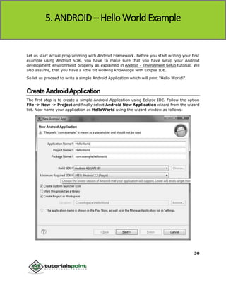 Android
30
Let us start actual programming with Android Framework. Before you start writing your first
example using Android SDK, you have to make sure that you have setup your Android
development environment properly as explained in Android - Environment Setup tutorial. We
also assume, that you have a little bit working knowledge with Eclipse IDE.
So let us proceed to write a simple Android Application which will print "Hello World!".
CreateAndroidApplication
The first step is to create a simple Android Application using Eclipse IDE. Follow the option
File -> New -> Project and finally select Android New Application wizard from the wizard
list. Now name your application as HelloWorld using the wizard window as follows:
5. ANDROID – Hello World Example
 