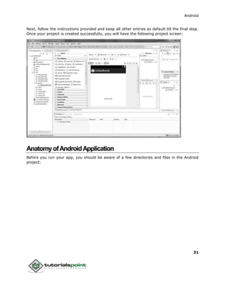 Android
31
Next, follow the instructions provided and keep all other entries as default till the final step.
Once your project is created successfully, you will have the following project screen:
AnatomyofAndroidApplication
Before you run your app, you should be aware of a few directories and files in the Android
project:
 