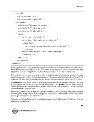 Android
35
<uses-sdk
android:minSdkVersion="8"
android:targetSdkVersion="15" />
<application
android:icon="@drawable/ic_launcher"
android:label="@string/app_name"
android:theme="@style/AppTheme" >
<activity
android:name=".MainActivity"
android:label="@string/title_activity_main" >
<intent-filter>
<action android:name="android.intent.action.MAIN" />
<category
android:name="android.intent.category.LAUNCHER"/>
</intent-filter>
</activity>
</application>
</manifest>
Here <application>...</application> tags enclosed the components related to the application.
Attribute android:icon will point to the application icon available underres/drawable-hdpi. The
application uses the image named ic_launcher.png located in the drawable folders.
The <activity> tag is used to specify an activity and android:name attribute specifies the fully
qualified class name of the Activity subclass and the android:label attributes specifies a string
to use as the label for the activity. You can specify multiple activities using <activity> tags.
The action for the intent filter is named android.intent.action.MAIN to indicate that this
activity serves as the entry point for the application. The category for the intent-filter is
named android.intent.category.LAUNCHER to indicate that the application can be launched
from the device's launcher icon.
The @string refers to the strings.xml file explained below. Hence, @string/app_name refers to
the app_name string defined in the strings.xml file, which is "HelloWorld". Similar way, other
strings get populated in the application.
Following is the list of tags which you will use in your manifest file to specify different Android
application components:
 