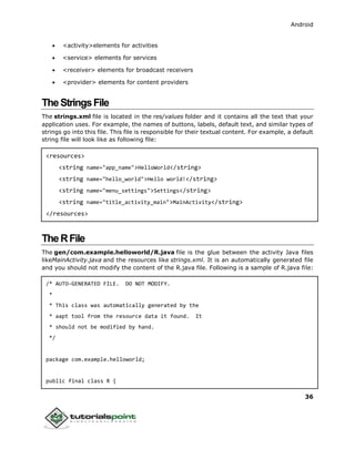 Android
36
 <activity>elements for activities
 <service> elements for services
 <receiver> elements for broadcast receivers
 <provider> elements for content providers
TheStringsFile
The strings.xml file is located in the res/values folder and it contains all the text that your
application uses. For example, the names of buttons, labels, default text, and similar types of
strings go into this file. This file is responsible for their textual content. For example, a default
string file will look like as following file:
<resources>
<string name="app_name">HelloWorld</string>
<string name="hello_world">Hello world!</string>
<string name="menu_settings">Settings</string>
<string name="title_activity_main">MainActivity</string>
</resources>
TheRFile
The gen/com.example.helloworld/R.java file is the glue between the activity Java files
likeMainActivity.java and the resources like strings.xml. It is an automatically generated file
and you should not modify the content of the R.java file. Following is a sample of R.java file:
/* AUTO-GENERATED FILE. DO NOT MODIFY.
*
* This class was automatically generated by the
* aapt tool from the resource data it found. It
* should not be modified by hand.
*/
package com.example.helloworld;
public final class R {
 