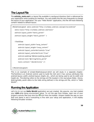 Android
38
TheLayoutFile
The activity_main.xml is a layout file available in res/layout directory that is referenced by
your application when building its interface. You will modify this file very frequently to change
the layout of your application. For your "Hello World!" application, this file will have following
content related to default layout:
<RelativeLayout xmlns:android="http://schemas.android.com/apk/res/android"
xmlns:tools="http://schemas.android.com/tools"
android:layout_width="match_parent"
android:layout_height="match_parent" >
<TextView
android:layout_width="wrap_content"
android:layout_height="wrap_content"
android:layout_centerHorizontal="true"
android:layout_centerVertical="true"
android:padding="@dimen/padding_medium"
android:text="@string/hello_world"
tools:context=".MainActivity" />
</RelativeLayout>
This is an example of simple RelativeLayout which we will study in a separate chapter.
TheTextView is an Android control used to build the GUI and it has various attributes like
android:layout_width, android:layout_height, etc., which are being used to set its width and
height etc. The @string refers to the strings.xml file located in the res/values folder. Hence,
@string/hello_world refers to the hello string defined in the strings.xml file, which is "Hello
World!".
RunningtheApplication
Let's try to run our Hello World! application we just created. We assume, you had created
your AVD while doing environment setup. To run the app from Eclipse, open one of your
project's activity files and click Run icon from the toolbar. Eclipse installs the app on your
AVD and starts it and if everything is fine with your setup and application, it will display
following Emulator window:
 