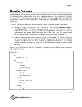 Android
42
AlternativeResources
Your application should provide alternative resources to support specific device configurations.
For example, you should include alternative drawable resources (i.e. images) for different
screen resolution and alternative string resources for different languages. At runtime, Android
detects the current device configuration and loads the appropriate resources for your
application.
To specify configuration-specific alternatives for a set of resources, follow these steps:
 Create a new directory in res/ named in the form <resources_name>-
<config_qualifier>. Here resources_name will be any of the resources mentioned
in the above table, like layout, drawable etc. The qualifier will specify an individual
configuration for which these resources are to be used. You can check official
documentation for a complete list of qualifiers for different type of resources.
 Save the respective alternative resources in this new directory. The resource files must
be named exactly the same as the default resource files as shown in the below
example, but these files will have content specific to the alternative. For example
though image file name will be same but for high resolution screen, its resolution will
be high.
Below is an example which specifies images for a default screen and alternative images for
high resolution screen.
MyProject/
src/
MyActivity.java
res/
drawable/
icon.png
background.png
drawable-hdpi/
icon.png
background.png
layout/
activity_main.xml
info.xml
values/
strings.xml
 