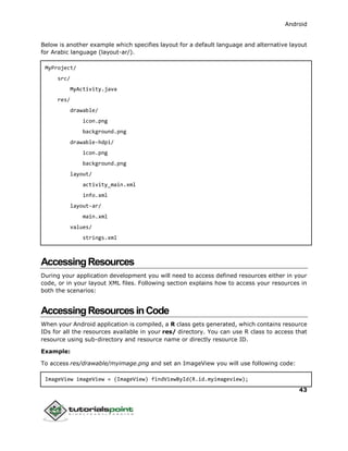 Android
43
Below is another example which specifies layout for a default language and alternative layout
for Arabic language (layout-ar/).
MyProject/
src/
MyActivity.java
res/
drawable/
icon.png
background.png
drawable-hdpi/
icon.png
background.png
layout/
activity_main.xml
info.xml
layout-ar/
main.xml
values/
strings.xml
AccessingResources
During your application development you will need to access defined resources either in your
code, or in your layout XML files. Following section explains how to access your resources in
both the scenarios:
AccessingResourcesinCode
When your Android application is compiled, a R class gets generated, which contains resource
IDs for all the resources available in your res/ directory. You can use R class to access that
resource using sub-directory and resource name or directly resource ID.
Example:
To access res/drawable/myimage.png and set an ImageView you will use following code:
ImageView imageView = (ImageView) findViewById(R.id.myimageview);
 