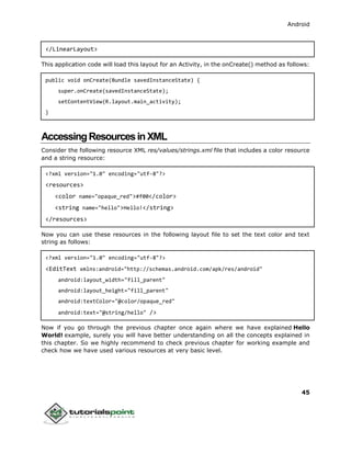 Android
45
</LinearLayout>
This application code will load this layout for an Activity, in the onCreate() method as follows:
public void onCreate(Bundle savedInstanceState) {
super.onCreate(savedInstanceState);
setContentView(R.layout.main_activity);
}
AccessingResourcesinXML
Consider the following resource XML res/values/strings.xml file that includes a color resource
and a string resource:
<?xml version="1.0" encoding="utf-8"?>
<resources>
<color name="opaque_red">#f00</color>
<string name="hello">Hello!</string>
</resources>
Now you can use these resources in the following layout file to set the text color and text
string as follows:
<?xml version="1.0" encoding="utf-8"?>
<EditText xmlns:android="http://schemas.android.com/apk/res/android"
android:layout_width="fill_parent"
android:layout_height="fill_parent"
android:textColor="@color/opaque_red"
android:text="@string/hello" />
Now if you go through the previous chapter once again where we have explained Hello
World! example, surely you will have better understanding on all the concepts explained in
this chapter. So we highly recommend to check previous chapter for working example and
check how we have used various resources at very basic level.
 