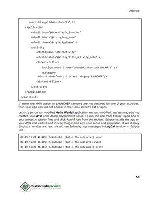 Android
50
android:targetSdkVersion="15" />
<application
android:icon="@drawable/ic_launcher"
android:label="@string/app_name"
android:theme="@style/AppTheme" >
<activity
android:name=".MainActivity"
android:label="@string/title_activity_main" >
<intent-filter>
<action android:name="android.intent.action.MAIN" />
<category
android:name="android.intent.category.LAUNCHER"/>
</intent-filter>
</activity>
</application>
</manifest>
If either the MAIN action or LAUNCHER category are not declared for one of your activities,
then your app icon will not appear in the Home screen's list of apps.
Let's try to run our modified Hello World! application we just modified. We assume, you had
created your AVD while doing environment setup. To run the app from Eclipse, open one of
your project's activity files and click Run icon from the toolbar. Eclipse installs the app on
your AVD and starts it and if everything is fine with your setup and application, it will display
Emulator window and you should see following log messages in LogCat window in Eclipse
IDE:
07-19 15:00:43.405: D/Android :(866): The onCreate() event
07-19 15:00:43.405: D/Android :(866): The onStart() event
07-19 15:00:43.415: D/Android :(866): The onResume() event
 