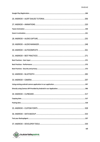 Android
vii
Google Play Registration..............................................................................................................................204
26. ANDROID – ALERT DIALOG TUTORIAL ...............................................................................206
27. ANDROID – ANIMATIONS..................................................................................................220
Tween Animation ........................................................................................................................................220
Zoom in animation.......................................................................................................................................221
28. ANDROID – AUDIO CAPTURE.............................................................................................235
29. ANDROID – AUDIO MANAGER...........................................................................................248
30. ANDROID – AUTOCOMPLETE ............................................................................................261
31. ANDROID – BEST PRACTICES .............................................................................................271
Best Practices - User input ...........................................................................................................................271
Best Practices - Performance .......................................................................................................................272
Best Practices - Security and privacy............................................................................................................272
32. ANDROID – BLUETOOTH ...................................................................................................283
33. ANDROID – CAMERA.........................................................................................................297
Using existing android camera application in our application......................................................................297
Directly using Camera API Provided by Android in our Application..............................................................306
34. ANDROID – CLIPBOARD.....................................................................................................317
Copying data................................................................................................................................................317
Pasting data.................................................................................................................................................318
35. ANDROID – CUSTOM FONTS .............................................................................................328
36. ANDROID – DATA BACKUP ................................................................................................333
Test your BackupAgent................................................................................................................................337
37. ANDROID – DEVELOPER TOOLS.........................................................................................339
 