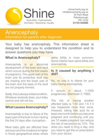 shinecharity.org.uk
                                                    info@shinecharity.org.uk
                                                              42 Park Road
                                                              Peterborough
                                                                  PE1 2UQ
                                                             01733 555988



Anencephaly
Information for parents after diagnosis

Your baby has anencephaly. This information sheet is
designed to help you to understand the condition and to
answer questions you may have.
What is Anencephaly?                       spina bifida is more common.
                                           Some infants have spina bifida and
Anencephaly is an abnormal                 anencephaly.
development of the brain and skull
which occurs during the first weeks        Is it caused by anything I
of pregnancy. The upper part of the        did?
brain and its protective skull cap
are missing and the lower part of          No, no one is to blame for your
the brain and the base of the skull        baby having anencephaly.
are not properly formed.
                                           It occurs in about 1:1000
Sadly, this is always a fatal condition.   pregnancies. (Bannister C 1992)
Whatever anybody does, your baby
cannot and will not live.                  The risk of having another
                                           affected baby is 1:50 and 1:5 if it
What causes Anencephaly?                   has happened more than once.
                                           However, taking folic acid for at
Anencephaly is due to failure of the       least one month before you become
basic part of the brain to form during     pregnant and continuing until you
the first 24 days after conception.        are 12 weeks pregnant can reduce
                                           the risk of recurrence by 72%. The
More baby girls are affected than          dose you need is 5mg a day, and
are boys and the incidence is higher       you need to get this on prescription
in those geographical areas where          from your doctor.
 
