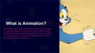 What is Animation?
Animation is the rapid display of a sequence of images
to create an illusion of movement. The most common
method of presenting animation is as a motion picture
or video program. In simpler word; animation means
giving life to our imagination.
 