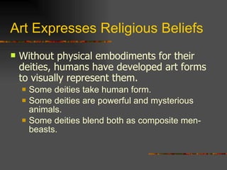 Art Expresses Religious Beliefs Without physical embodiments for their deities, humans have developed art forms to visually represent them. Some deities take human form. Some deities are powerful and mysterious animals. Some deities blend both as composite men-beasts. 
