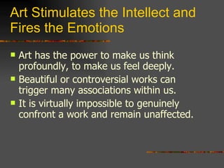 Art Stimulates the Intellect and Fires the Emotions Art has the power to make us think profoundly, to make us feel deeply. Beautiful or controversial works can trigger many associations within us. It is virtually impossible to genuinely confront a work and remain unaffected. 