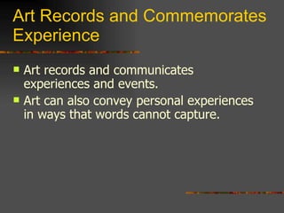 Art Records and Commemorates Experience Art records and communicates experiences and events. Art can also convey personal experiences in ways that words cannot capture. 
