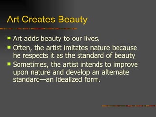 Art Creates Beauty Art adds beauty to our lives. Often, the artist imitates nature because he respects it as the standard of beauty. Sometimes, the artist intends to improve upon nature and develop an alternate standard—an idealized form. 