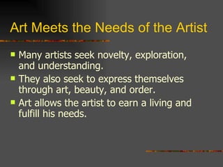 Art Meets the Needs of the Artist Many artists seek novelty, exploration, and understanding. They also seek to express themselves through art, beauty, and order. Art allows the artist to earn a living and fulfill his needs. 