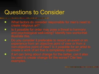 Questions to Consider What factors do consider responsible for man’s need to create religious art? Is it possible for order may pose a threat to harmony and psychological well-being? Identify two works that illustrate this. Do you consider it preferable to record an event or an experience from an objective point of view or from a non-objective point of view? Is it possible for an artist to create a work of art that is completely objective? If art can bring about change for the better, can it also be used to create change for the worse? Cite two examples. 