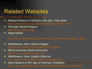 Related Websites National Museum of Women in the Arts: Frida Kahlo http://www.nmwa.org/collection/profile.asp?LinkID=471   The Andy Warhol Museum http://www.warhol.org/   Hagia Sophia http://www.patriarchate.org/ecumenical_patriarchate/chapter_4/html/hagia_sophia.html   WebMuseum, Paris: Edward Hopper http://www.ibiblio.org/wm/paint/auth/hopper/   Marcel Duchamp World Community http://www.marcelduchamp.net/   WebMuseum, Paris: Eugène Delacroix http://www.ibiblio.org/wm/paint/auth/delacroix/   Hood Museum of Art: Epic of American Civilization http://www.dartmouth.edu/~hood/collections/orozco-murals.html   