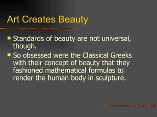 Art Creates Beauty Standards of beauty are not universal, though. So obsessed were the Classical Greeks with their concept of beauty that they fashioned mathematical formulas to render the human body in sculpture. 