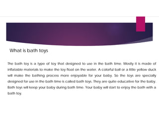What is bath toys
The bath toy is a type of toy that designed to use in the bath time. Mostly it is made of
inflatable materials to make the toy float on the water. A colorful ball or a little yellow duck
will make the bathing process more enjoyable for your baby. So the toys are specially
designed for use in the bath time is called bath toys. They are quite educative for the baby.
Bath toys will keep your baby during bath time. Your baby will start to enjoy the bath with a
bath toy.
 