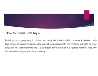 How to Clean Bath Toys?
Bath toys are a great way to distract the baby. But there is a little drawback. As most bath
toys made of plastic or rubber, it is subject to mold growth. The material will safe for your
baby but not that with mold in it. So bath toys have to clean in a regular manner. Here, we
discuss the clean process of the bath toy.
 