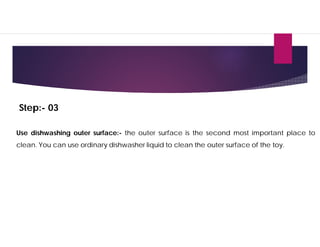 Step:- 03
Use dishwashing outer surface:- the outer surface is the second most important place to
clean. You can use ordinary dishwasher liquid to clean the outer surface of the toy.
 