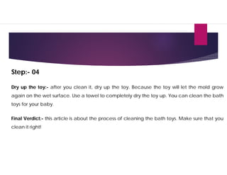 Step:- 04
Dry up the toy:- after you clean it, dry up the toy. Because the toy will let the mold grow
again on the wet surface. Use a towel to completely dry the toy up. You can clean the bath
toys for your baby.
Final Verdict:- this article is about the process of cleaning the bath toys. Make sure that you
clean it right!
 