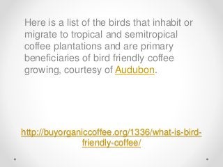 http://buyorganiccoffee.org/1336/what-is-bird-
friendly-coffee/
Here is a list of the birds that inhabit or
migrate to tropical and semitropical
coffee plantations and are primary
beneficiaries of bird friendly coffee
growing, courtesy of Audubon.
 