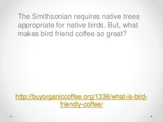 http://buyorganiccoffee.org/1336/what-is-bird-
friendly-coffee/
The Smithsonian requires native trees
appropriate for native birds. But, what
makes bird friend coffee so great?
 