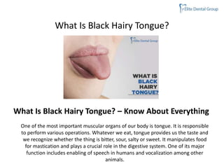 What Is Black Hairy Tongue?
One of the most important muscular organs of our body is tongue. It is responsible
to perform various operations. Whatever we eat, tongue provides us the taste and
we recognize whether the thing is bitter, sour, salty or sweet. It manipulates food
for mastication and plays a crucial role in the digestive system. One of its major
function includes enabling of speech in humans and vocalization among other
animals.
What Is Black Hairy Tongue? – Know About Everything
 