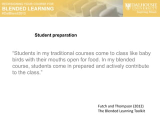 Student preparation



“Students in my traditional courses come to class like baby
birds with their mouths open for food. In my blended
course, students come in prepared and actively contribute
to the class.”




                                    Futch and Thompson (2012)
                                    The Blended Learning Toolkit
 