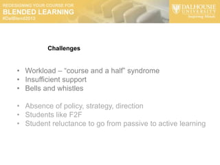 Challenges


• Workload – “course and a half” syndrome
• Insufficient support
• Bells and whistles

• Absence of policy, strategy, direction
• Students like F2F
• Student reluctance to go from passive to active learning
 