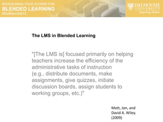 The LMS in Blended Learning



"[The LMS is] focused primarily on helping
teachers increase the efficiency of the
administrative tasks of instruction
(e.g., distribute documents, make
assignments, give quizzes, initiate
discussion boards, assign students to
working groups, etc.)"

                                Mott, Jon, and
                                David A. Wiley.
                                (2009)
 
