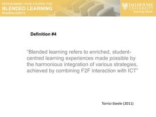 Definition #4



“Blended learning refers to enriched, student-
centred learning experiences made possible by
the harmonious integration of various strategies,
achieved by combining F2F interaction with ICT”




                                Torrisi-Steele (2011)
 