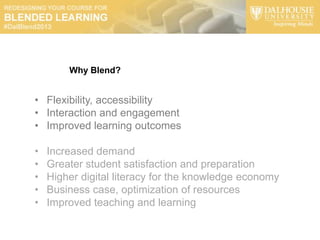 Why Blend?


• Flexibility, accessibility
• Interaction and engagement
• Improved learning outcomes

•   Increased demand
•   Greater student satisfaction and preparation
•   Higher digital literacy for the knowledge economy
•   Business case, optimization of resources
•   Improved teaching and learning
 