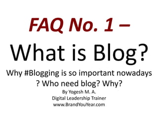FAQ No. 1 –
What is Blog?
Why #Blogging is so important nowadays
? Who need blog? Why?
By Yogesh M. A.
Digital Leadership Trainer
www.BrandYouYear.com
 