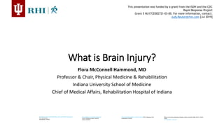 This presentation was funded by a grant from the ISDH and the CDC
Rapid Response Project
Grant 5 NU17CE002721-03-00. For more information, contact:
Judy.Reuter@rhin.com [Jul 2019]
RHI-EAGLE HIGHLANDS INPATIENT AND OUTPATIENT SERVICES
4141 Shore Drive
Indianapolis, IN 46254
RHI-NORTHWEST BRAIN INJURY CENTER 9531 Valparaiso Court
Indianapolis, IN 46268
RHI-CARMEL OUTPATIENT SERVICES
12425 Old Meridian Street, Suite B2
Carmel, IN 46032
RHI is a community collaboration between Indiana University Health and St. Vincent
Health
317-329-2000 | rhin.com
What is Brain Injury?
Flora McConnell Hammond, MD
Professor & Chair, Physical Medicine & Rehabilitation
Indiana University School of Medicine
Chief of Medical Affairs, Rehabilitation Hospital of Indiana
 