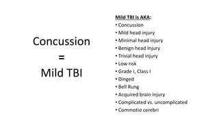 Mild TBI is AKA:
• Concussion
• Mild head injury
• Minimal head injury
• Benign head Injury
• Trivial head injury
• Low risk
• Grade I, Class I
• Dinged
• Bell Rung
• Acquired brain injury
• Complicated vs. uncomplicated
• Commotio cerebri
Concussion
=
Mild TBI
 