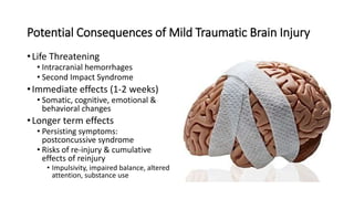 •Life Threatening
• Intracranial hemorrhages
• Second Impact Syndrome
•Immediate effects (1-2 weeks)
• Somatic, cognitive, emotional &
behavioral changes
•Longer term effects
• Persisting symptoms:
postconcussive syndrome
• Risks of re-injury & cumulative
effects of reinjury
• Impulsivity, impaired balance, altered
attention, substance use
Potential Consequences of Mild Traumatic Brain Injury
 