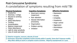 Post-Concussive Syndrome:
A constellation of symptoms resulting from mild TBI
Physical Symptoms
• Headaches
• Dizziness / vertigo
• Nausea & vomiting
• Fatigue
• Sleep disturbance
• Tinnitus
• Incoordination
• Balance impairment
• Vision disturbance
• Light & noise sensitivity
• Loss of smell and taste
Cognitive Symptoms
• Short-term memory
impairment
• Poor attention
• Slowed information
processing
• Organization
• Problem solving
• Initiation
Affective Symptoms
• Depression
• Anxiety
• Irritability
• Impatience
• Anger control
• Aggression
• Disinhibition
• Lability
 Need to recognize, reassure, educate, & treat
 Outcomes: Generally completely resolve (mostly within 2 weeks). Some don’t improve readily.
May effect ability to work or complete routine activities. Majority asymptomatic at 1 year.
 
