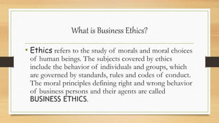 What is Business Ethics?
• Ethics refers to the study of morals and moral choices
of human beings. The subjects covered by ethics
include the behavior of individuals and groups, which
are governed by standards, rules and codes of conduct.
The moral principles defining right and wrong behavior
of business persons and their agents are called
BUSINESS ETHICS.
 